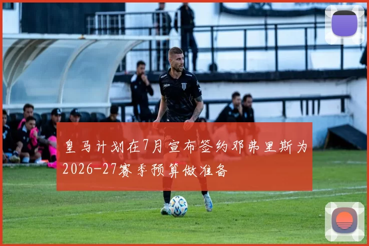 皇马计划在7月宣布签约邓弗里斯为2026-27赛季预算做准备